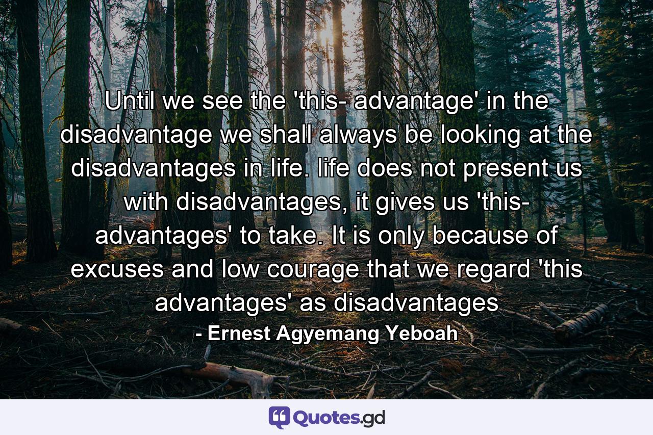 Until we see the 'this- advantage' in the disadvantage we shall always be looking at the disadvantages in life. life does not present us with disadvantages, it gives us 'this- advantages' to take. It is only because of excuses and low courage that we regard 'this advantages' as disadvantages - Quote by Ernest Agyemang Yeboah