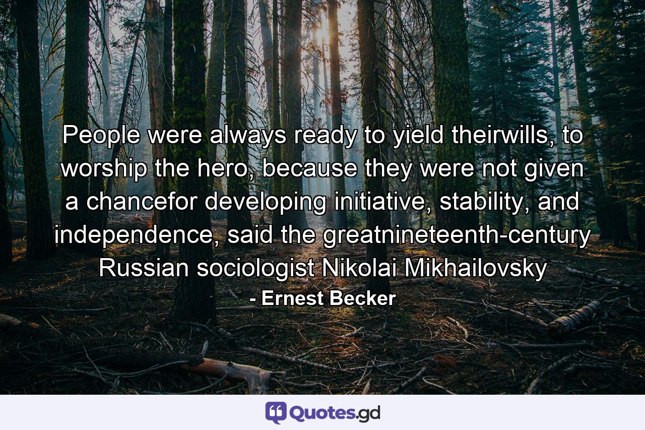 People were always ready to yield theirwills, to worship the hero, because they were not given a chancefor developing initiative, stability, and independence, said the greatnineteenth-century Russian sociologist Nikolai Mikhailovsky - Quote by Ernest Becker