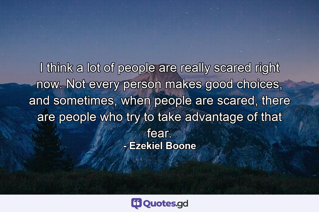 I think a lot of people are really scared right now. Not every person makes good choices, and sometimes, when people are scared, there are people who try to take advantage of that fear. - Quote by Ezekiel Boone