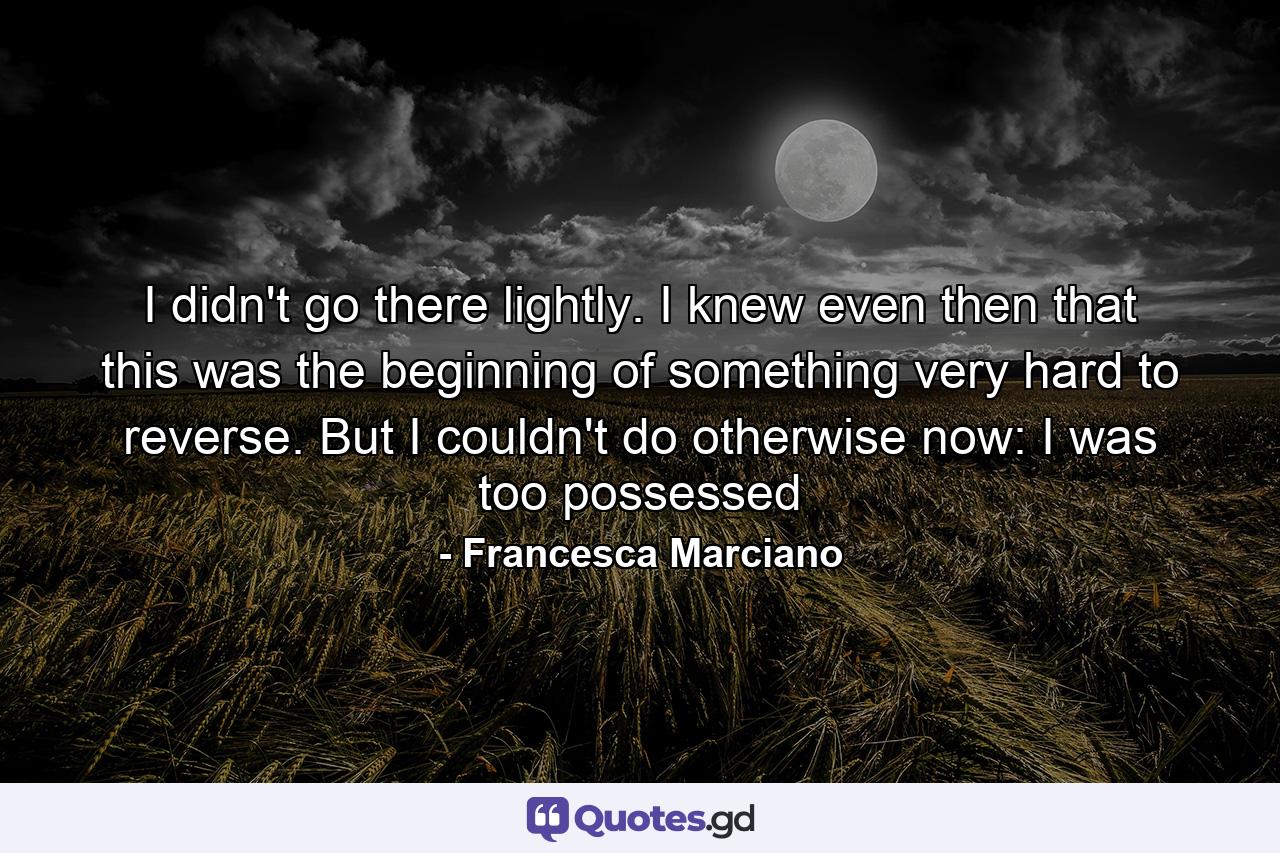 I didn't go there lightly. I knew even then that this was the beginning of something very hard to reverse. But I couldn't do otherwise now: I was too possessed - Quote by Francesca Marciano