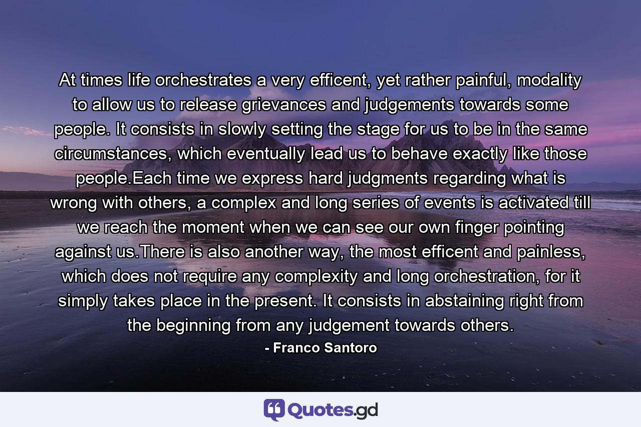 At times life orchestrates a very efficent, yet rather painful, modality to allow us to release grievances and judgements towards some people. It consists in slowly setting the stage for us to be in the same circumstances, which eventually lead us to behave exactly like those people.Each time we express hard judgments regarding what is wrong with others, a complex and long series of events is activated till we reach the moment when we can see our own finger pointing against us.There is also another way, the most efficent and painless, which does not require any complexity and long orchestration, for it simply takes place in the present. It consists in abstaining right from the beginning from any judgement towards others. - Quote by Franco Santoro