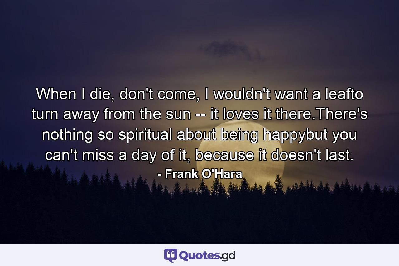 When I die, don't come, I wouldn't want a leafto turn away from the sun -- it loves it there.There's nothing so spiritual about being happybut you can't miss a day of it, because it doesn't last. - Quote by Frank O'Hara