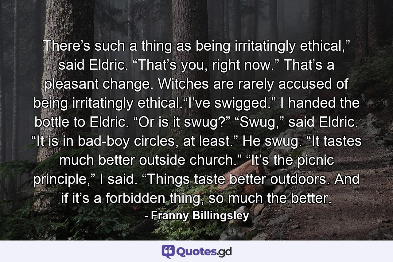 There’s such a thing as being irritatingly ethical,” said Eldric. “That’s you, right now.” That’s a pleasant change. Witches are rarely accused of being irritatingly ethical.“I’ve swigged.” I handed the bottle to Eldric. “Or is it swug?” “Swug,” said Eldric. “It is in bad-boy circles, at least.” He swug. “It tastes much better outside church.” “It’s the picnic principle,” I said. “Things taste better outdoors. And if it’s a forbidden thing, so much the better. - Quote by Franny Billingsley