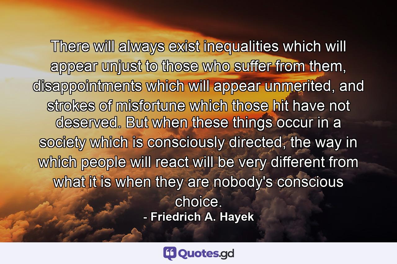 There will always exist inequalities which will appear unjust to those who suffer from them, disappointments which will appear unmerited, and strokes of misfortune which those hit have not deserved. But when these things occur in a society which is consciously directed, the way in which people will react will be very different from what it is when they are nobody's conscious choice. - Quote by Friedrich A. Hayek