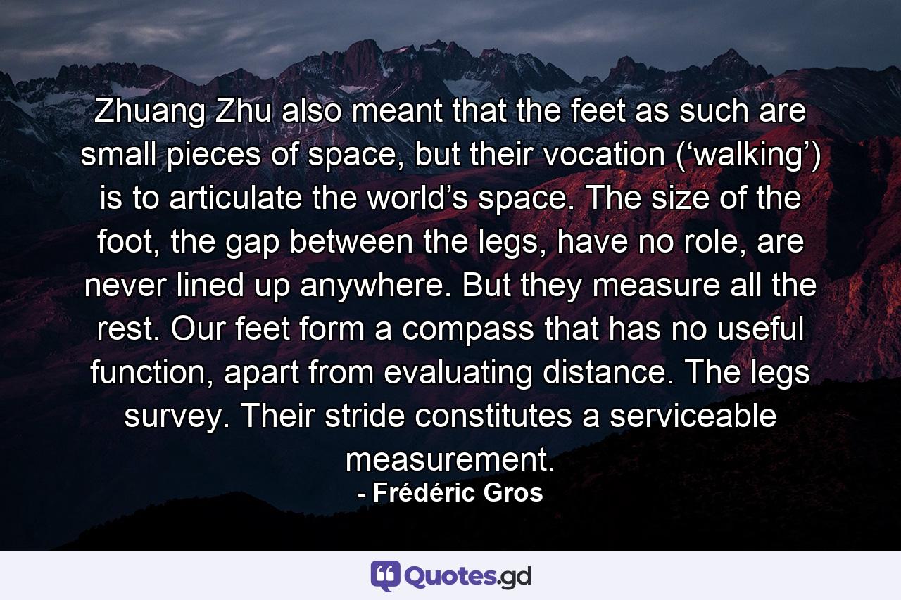 Zhuang Zhu also meant that the feet as such are small pieces of space, but their vocation (‘walking’) is to articulate the world’s space. The size of the foot, the gap between the legs, have no role, are never lined up anywhere. But they measure all the rest. Our feet form a compass that has no useful function, apart from evaluating distance. The legs survey. Their stride constitutes a serviceable measurement. - Quote by Frédéric Gros