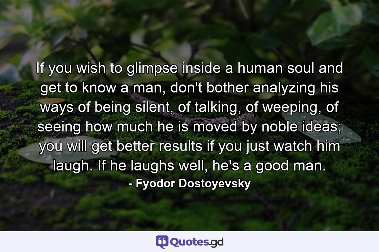 If you wish to glimpse inside a human soul and get to know a man, don't bother analyzing his ways of being silent, of talking, of weeping, of seeing how much he is moved by noble ideas; you will get better results if you just watch him laugh. If he laughs well, he's a good man. - Quote by Fyodor Dostoyevsky