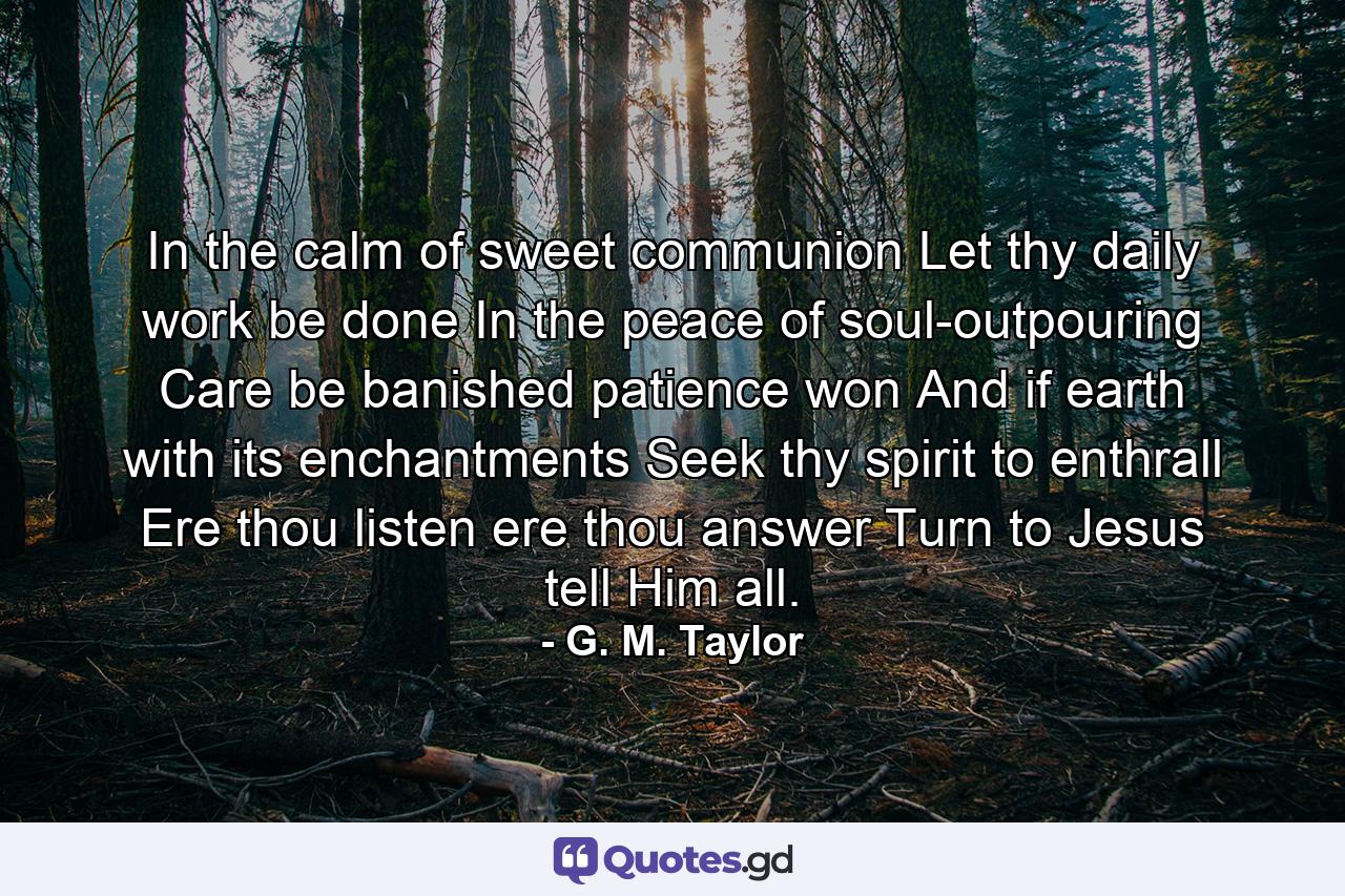 In the calm of sweet communion Let thy daily work be done  In the peace of soul-outpouring Care be banished  patience won  And if earth with its enchantments Seek thy spirit to enthrall  Ere thou listen  ere thou answer  Turn to Jesus  tell Him all. - Quote by G. M. Taylor