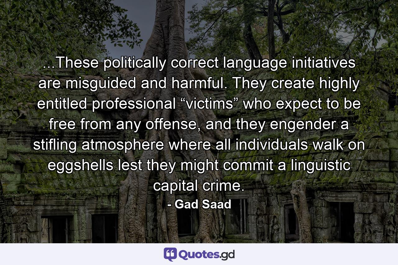 ...These politically correct language initiatives are misguided and harmful. They create highly entitled professional “victims” who expect to be free from any offense, and they engender a stifling atmosphere where all individuals walk on eggshells lest they might commit a linguistic capital crime. - Quote by Gad Saad