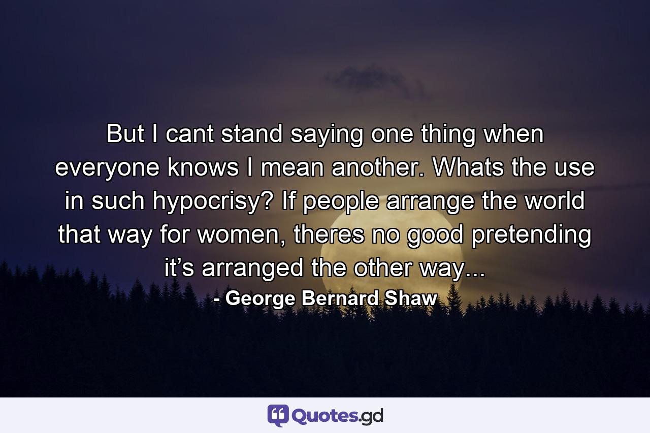 But I cant stand saying one thing when everyone knows I mean another. Whats the use in such hypocrisy? If people arrange the world that way for women, theres no good pretending it’s arranged the other way... - Quote by George Bernard Shaw