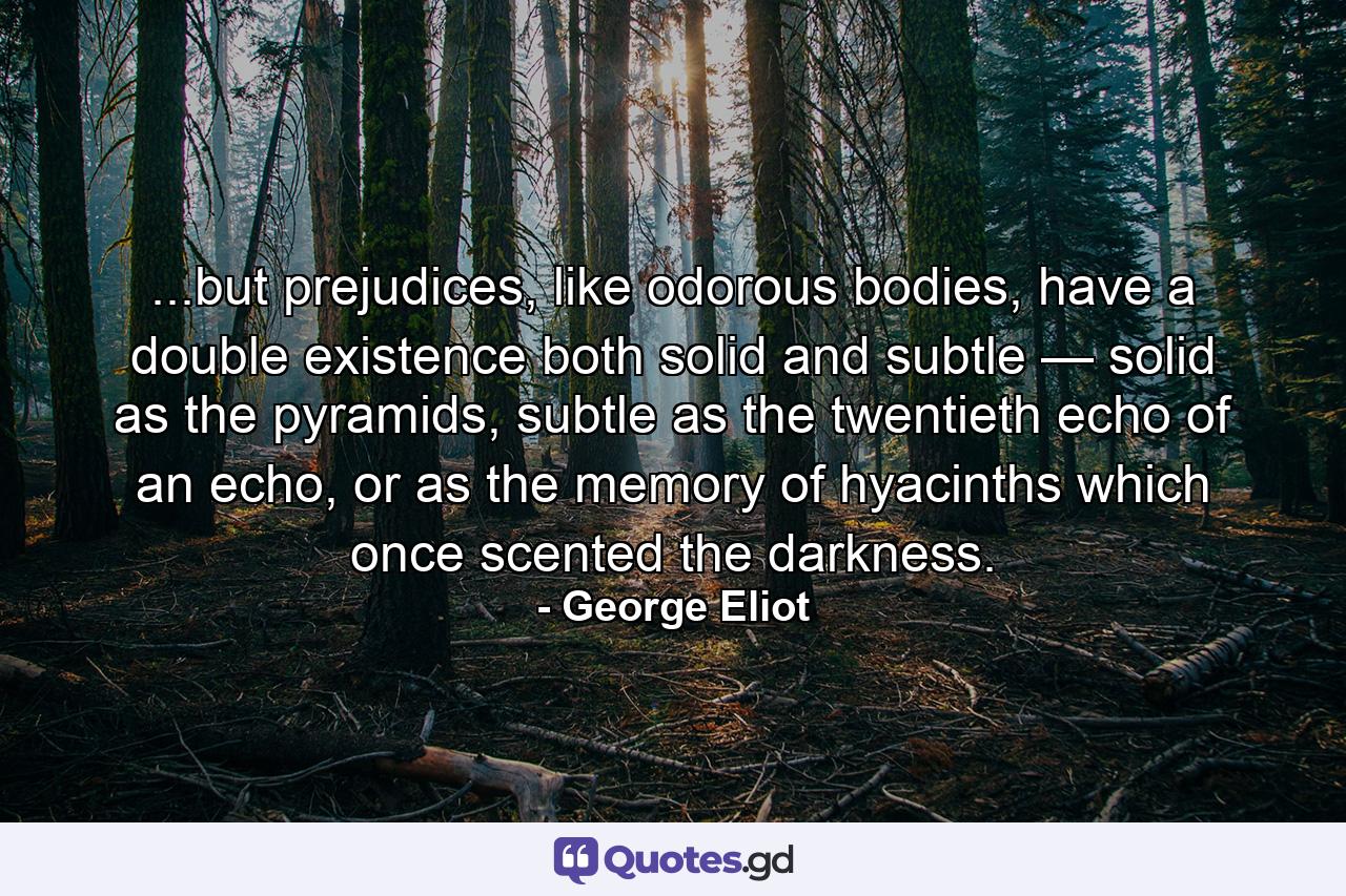 ...but prejudices, like odorous bodies, have a double existence both solid and subtle — solid as the pyramids, subtle as the twentieth echo of an echo, or as the memory of hyacinths which once scented the darkness. - Quote by George Eliot