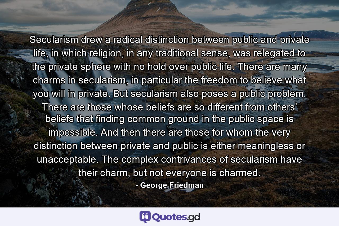 Secularism drew a radical distinction between public and private life, in which religion, in any traditional sense, was relegated to the private sphere with no hold over public life. There are many charms in secularism, in particular the freedom to believe what you will in private. But secularism also poses a public problem. There are those whose beliefs are so different from others’ beliefs that finding common ground in the public space is impossible. And then there are those for whom the very distinction between private and public is either meaningless or unacceptable. The complex contrivances of secularism have their charm, but not everyone is charmed. - Quote by George Friedman