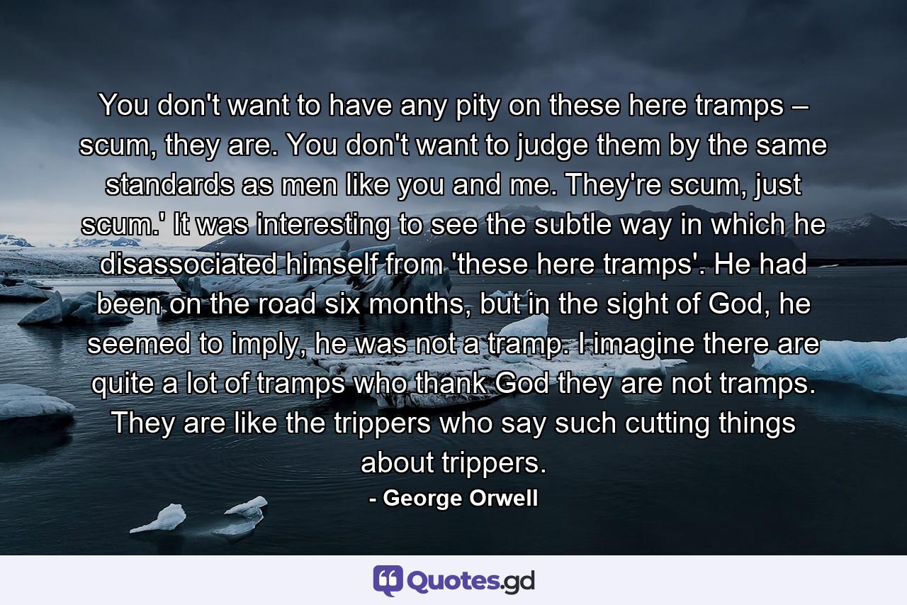 You don't want to have any pity on these here tramps – scum, they are. You don't want to judge them by the same standards as men like you and me. They're scum, just scum.' It was interesting to see the subtle way in which he disassociated himself from 'these here tramps'. He had been on the road six months, but in the sight of God, he seemed to imply, he was not a tramp. I imagine there are quite a lot of tramps who thank God they are not tramps. They are like the trippers who say such cutting things about trippers. - Quote by George Orwell