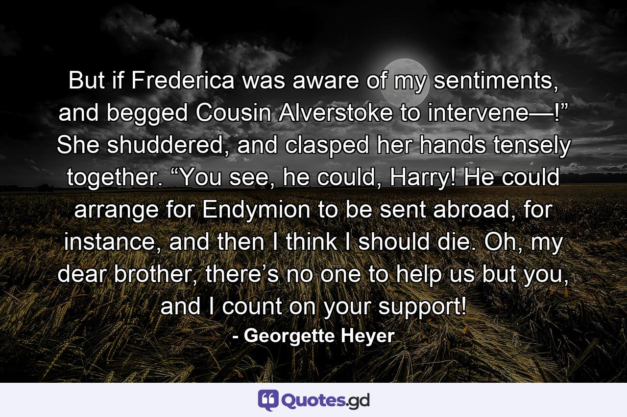 But if Frederica was aware of my sentiments, and begged Cousin Alverstoke to intervene—!” She shuddered, and clasped her hands tensely together. “You see, he could, Harry! He could arrange for Endymion to be sent abroad, for instance, and then I think I should die. Oh, my dear brother, there’s no one to help us but you, and I count on your support! - Quote by Georgette Heyer