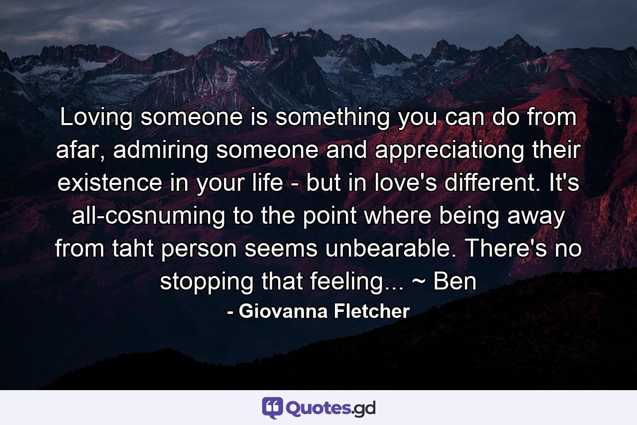 Loving someone is something you can do from afar, admiring someone and appreciationg their existence in your life - but in love's different. It's all-cosnuming to the point where being away from taht person seems unbearable. There's no stopping that feeling... ~ Ben - Quote by Giovanna Fletcher