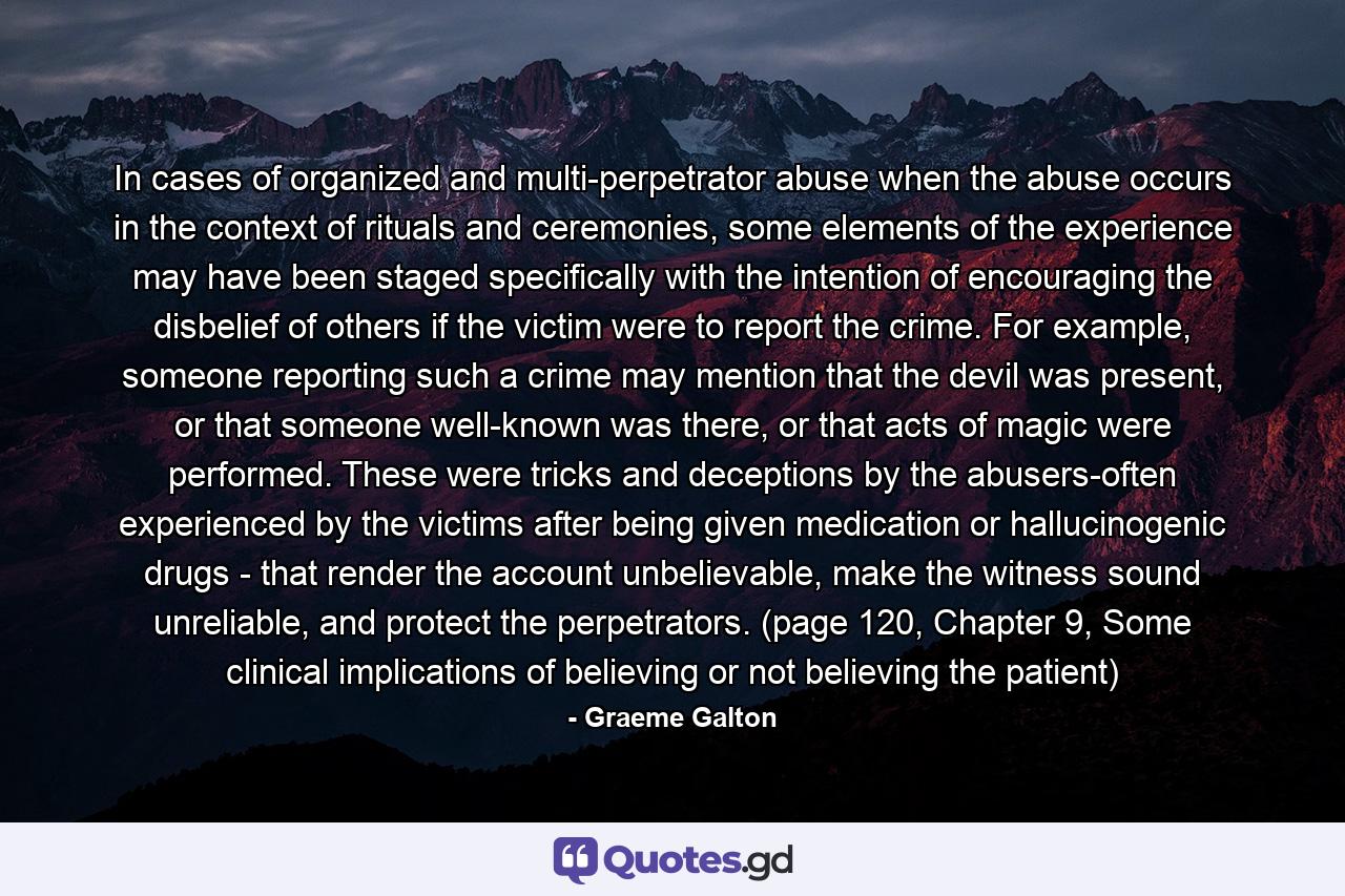 In cases of organized and multi-perpetrator abuse when the abuse occurs in the context of rituals and ceremonies, some elements of the experience may have been staged specifically with the intention of encouraging the disbelief of others if the victim were to report the crime. For example, someone reporting such a crime may mention that the devil was present, or that someone well-known was there, or that acts of magic were performed. These were tricks and deceptions by the abusers-often experienced by the victims after being given medication or hallucinogenic drugs - that render the account unbelievable, make the witness sound unreliable, and protect the perpetrators.  (page 120, Chapter 9, Some clinical implications of believing or not believing the patient) - Quote by Graeme Galton