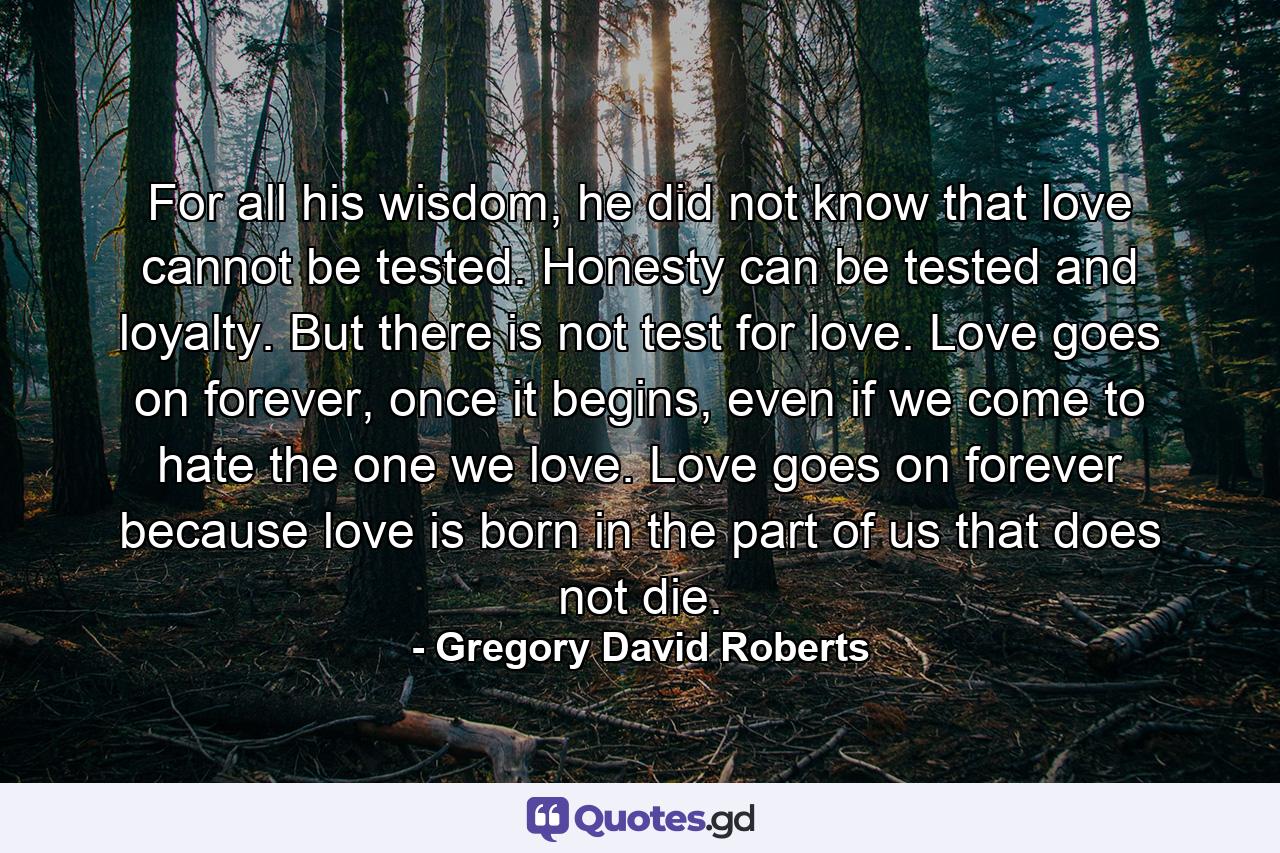 For all his wisdom, he did not know that love cannot be tested. Honesty can be tested and loyalty. But there is not test for love. Love goes on forever, once it begins, even if we come to hate the one we love. Love goes on forever because love is born in the part of us that does not die. - Quote by Gregory David Roberts