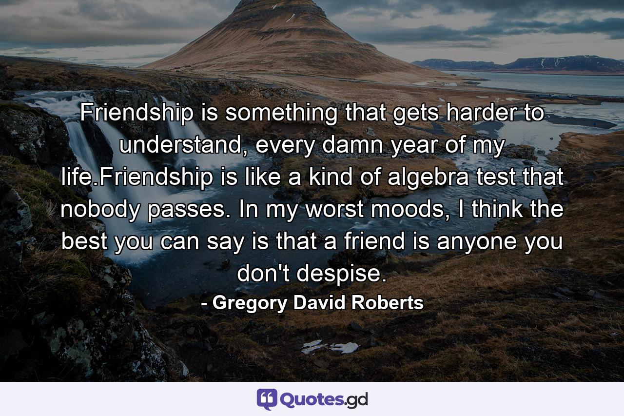 Friendship is something that gets harder to understand, every damn year of my life.Friendship is like a kind of algebra test that nobody passes. In my worst moods, I think the best you can say is that a friend is anyone you don't despise. - Quote by Gregory David Roberts