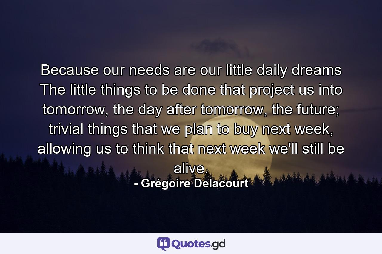 Because our needs are our little daily dreams The little things to be done that project us into tomorrow, the day after tomorrow, the future; trivial things that we plan to buy next week, allowing us to think that next week we'll still be alive. - Quote by Grégoire Delacourt