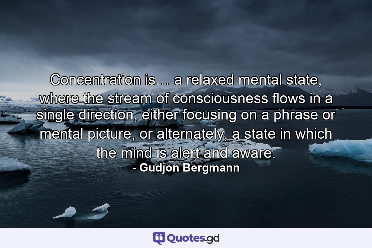 Concentration is… a relaxed mental state, where the stream of consciousness flows in a single direction, either focusing on a phrase or mental picture, or alternately, a state in which the mind is alert and aware. - Quote by Gudjon Bergmann