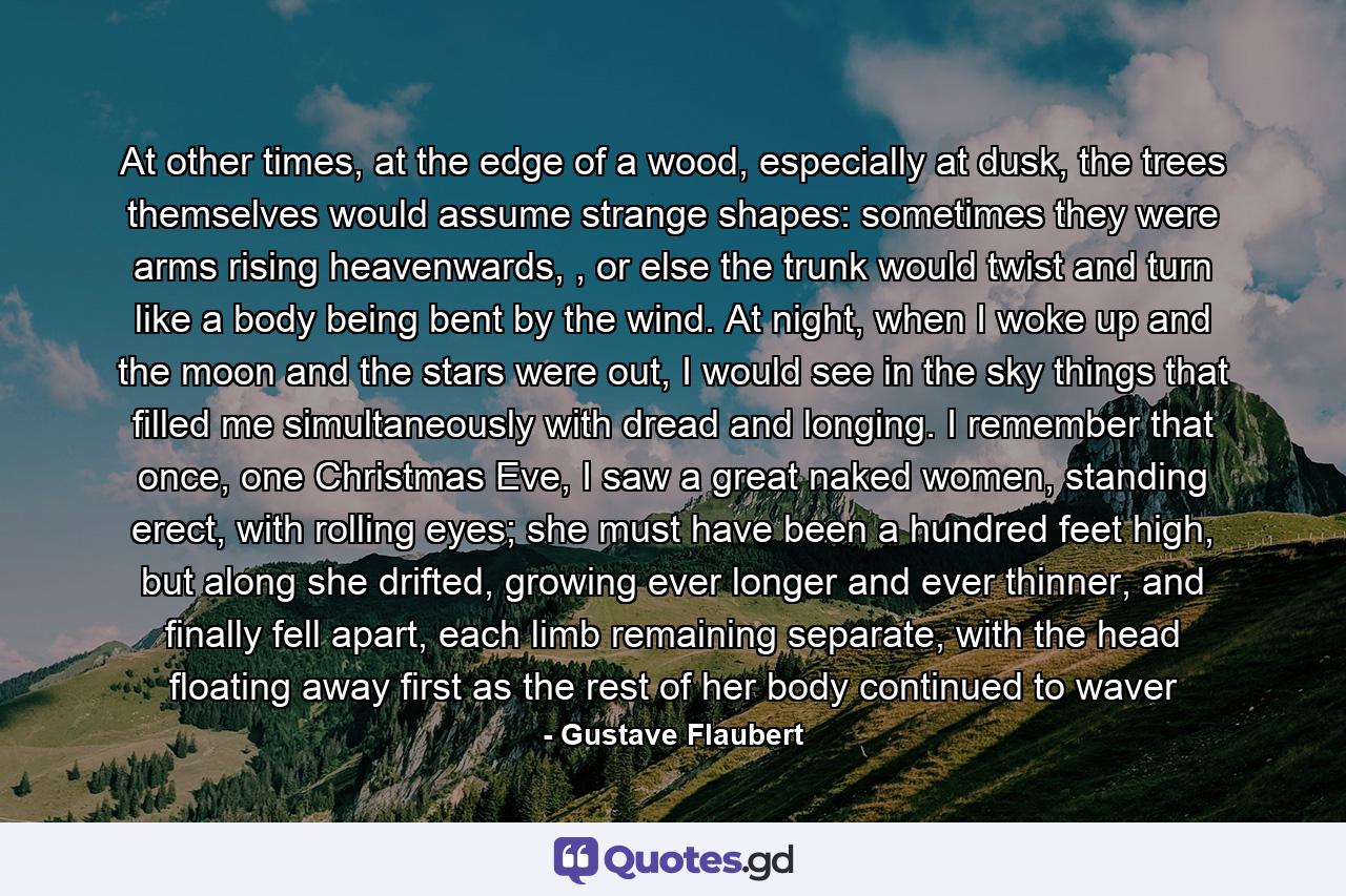 At other times, at the edge of a wood, especially at dusk, the trees themselves would assume strange shapes: sometimes they were arms rising heavenwards, , or else the trunk would twist and turn like a body being bent by the wind. At night, when I woke up and the moon and the stars were out, I would see in the sky things that filled me simultaneously with dread and longing. I remember that once, one Christmas Eve, I saw a great naked women, standing erect, with rolling eyes; she must have been a hundred feet high, but along she drifted, growing ever longer and ever thinner, and finally fell apart, each limb remaining separate, with the head floating away first as the rest of her body continued to waver - Quote by Gustave Flaubert