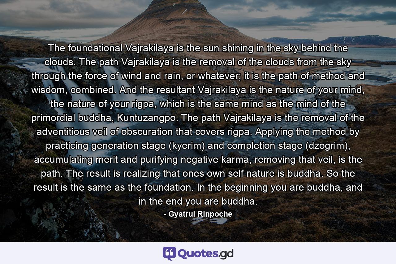 The foundational Vajrakilaya is the sun shining in the sky behind the clouds. The path Vajrakilaya is the removal of the clouds from the sky through the force of wind and rain, or whatever; it is the path of method and wisdom, combined. And the resultant Vajrakilaya is the nature of your mind, the nature of your rigpa, which is the same mind as the mind of the primordial buddha, Kuntuzangpo. The path Vajrakilaya is the removal of the adventitious veil of obscuration that covers rigpa. Applying the method by practicing generation stage (kyerim) and completion stage (dzogrim), accumulating merit and purifying negative karma, removing that veil, is the path. The result is realizing that ones own self nature is buddha. So the result is the same as the foundation. In the beginning you are buddha, and in the end you are buddha. - Quote by Gyatrul Rinpoche