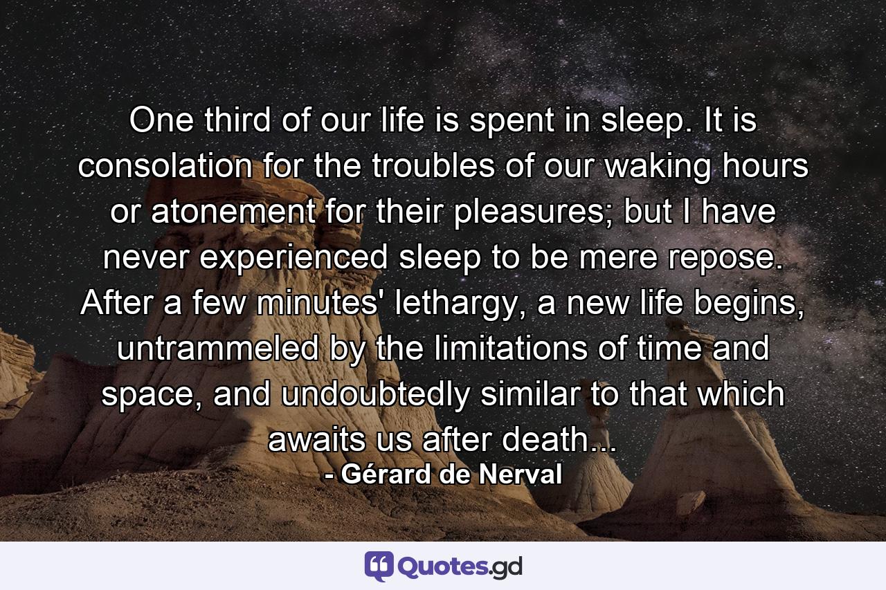 One third of our life is spent in sleep. It is consolation for the troubles of our waking hours or atonement for their pleasures; but I have never experienced sleep to be mere repose. After a few minutes' lethargy, a new life begins, untrammeled by the limitations of time and space, and undoubtedly similar to that which awaits us after death... - Quote by Gérard de Nerval