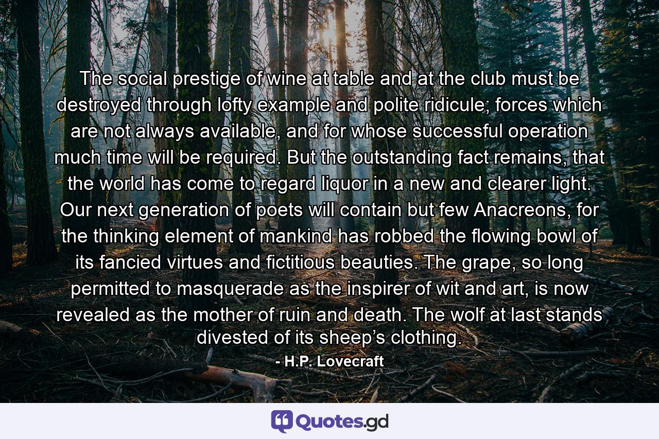 The social prestige of wine at table and at the club must be destroyed through lofty example and polite ridicule; forces which are not always available, and for whose successful operation much time will be required. But the outstanding fact remains, that the world has come to regard liquor in a new and clearer light. Our next generation of poets will contain but few Anacreons, for the thinking element of mankind has robbed the flowing bowl of its fancied virtues and fictitious beauties. The grape, so long permitted to masquerade as the inspirer of wit and art, is now revealed as the mother of ruin and death. The wolf at last stands divested of its sheep’s clothing. - Quote by H.P. Lovecraft