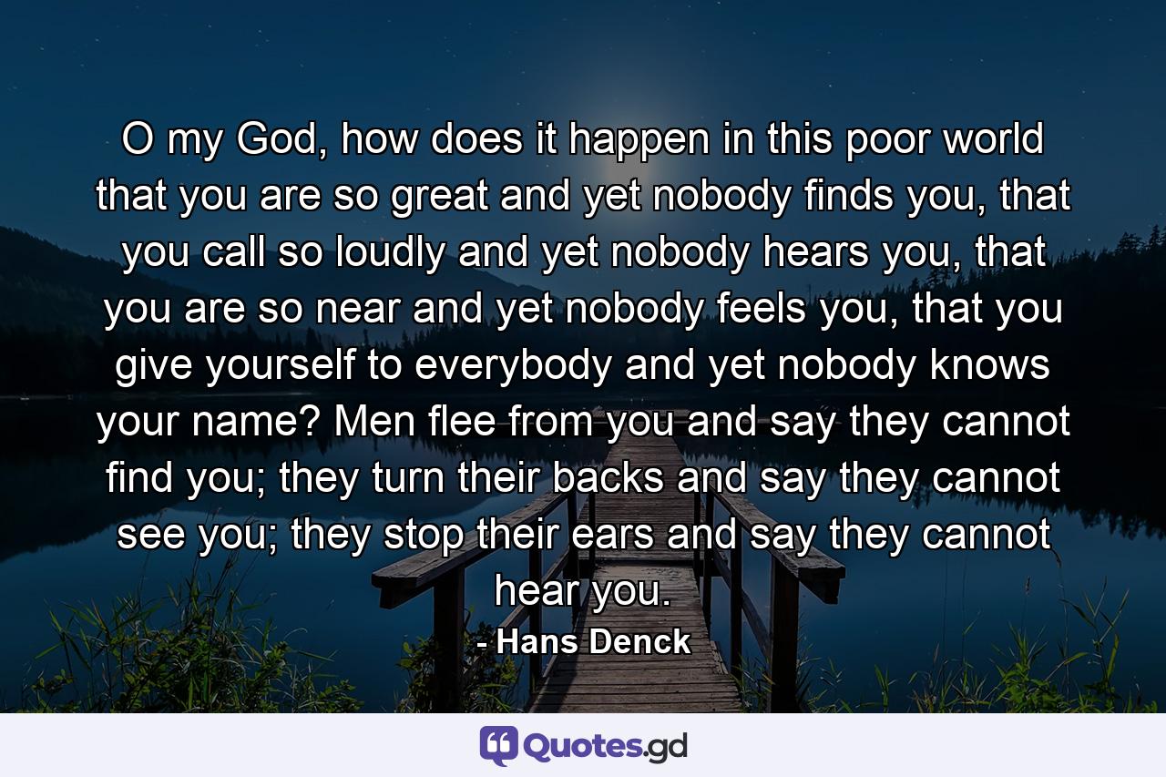 O my God, how does it happen in this poor world that you are so great and yet nobody finds you, that you call so loudly and yet nobody hears you, that you are so near and yet nobody feels you, that you give yourself to everybody and yet nobody knows your name? Men flee from you and say they cannot find you; they turn their backs and say they cannot see you; they stop their ears and say they cannot hear you. - Quote by Hans Denck