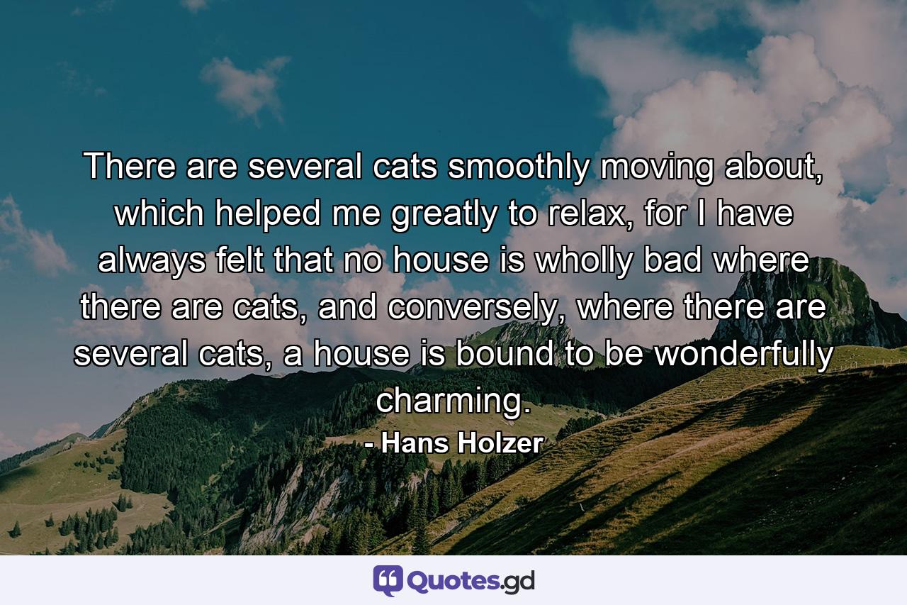 There are several cats smoothly moving about, which helped me greatly to relax, for I have always felt that no house is wholly bad where there are cats, and conversely, where there are several cats, a house is bound to be wonderfully charming. - Quote by Hans Holzer