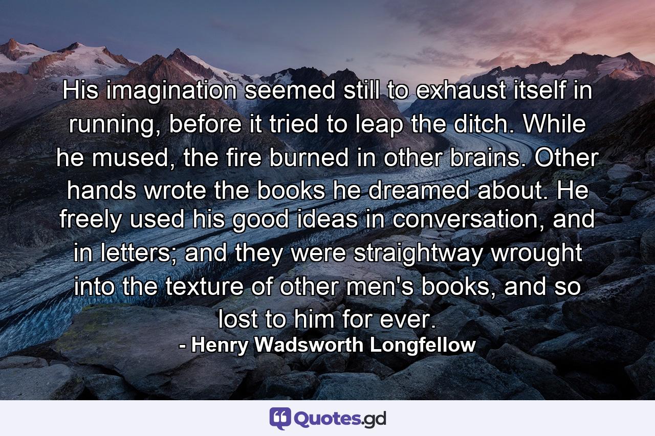 His imagination seemed still to exhaust itself in running, before it tried to leap the ditch. While he mused, the fire burned in other brains. Other hands wrote the books he dreamed about. He freely used his good ideas in conversation, and in letters; and they were straightway wrought into the texture of other men's books, and so lost to him for ever. - Quote by Henry Wadsworth Longfellow