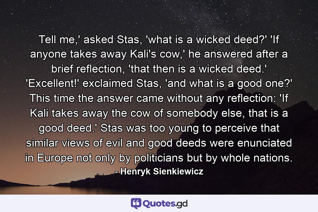 Tell me,' asked Stas, 'what is a wicked deed?' 'If anyone takes away Kali's cow,' he answered after a brief reflection, 'that then is a wicked deed.' 'Excellent!' exclaimed Stas, 'and what is a good one?' This time the answer came without any reflection: 'If Kali takes away the cow of somebody else, that is a good deed.' Stas was too young to perceive that similar views of evil and good deeds were enunciated in Europe not only by politicians but by whole nations. - Quote by Henryk Sienkiewicz