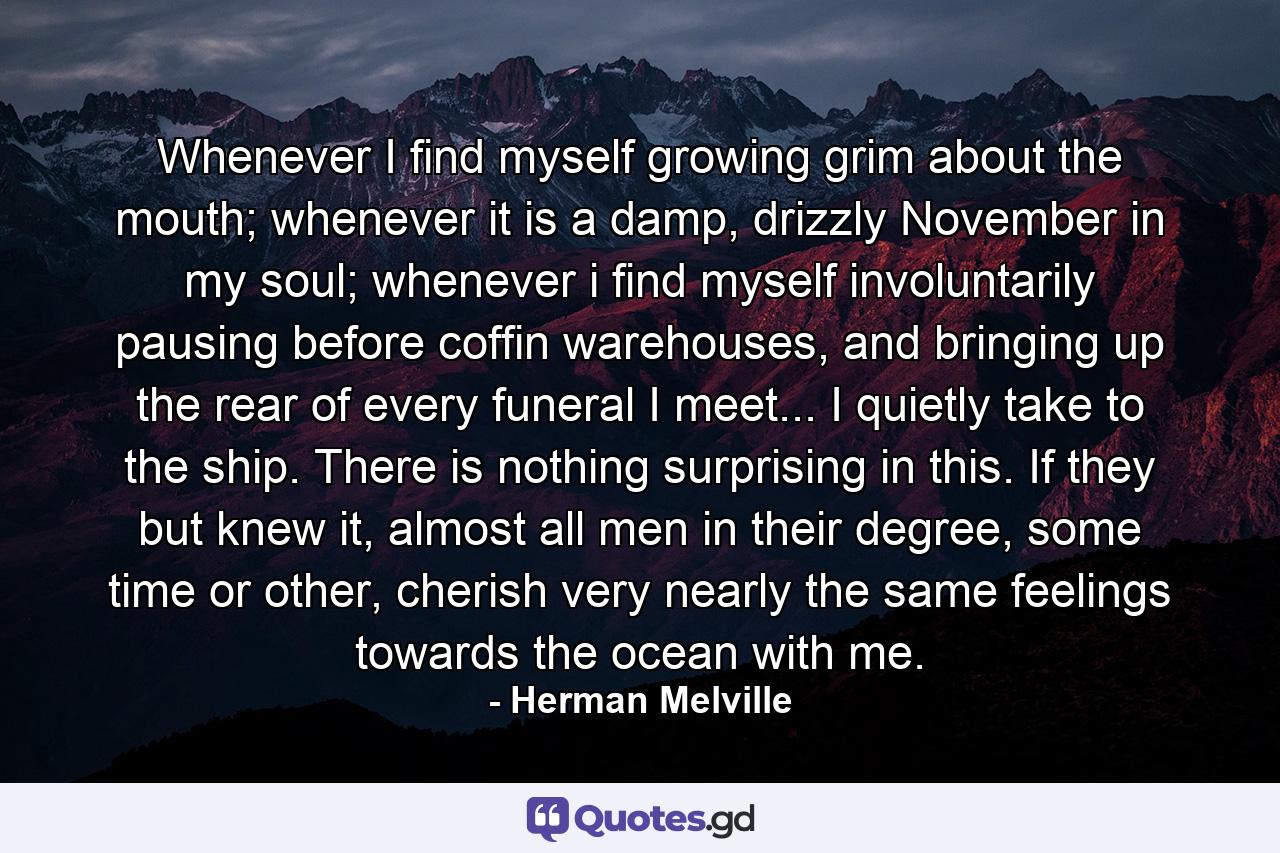 Whenever I find myself growing grim about the mouth; whenever it is a damp, drizzly November in my soul; whenever i find myself involuntarily pausing before coffin warehouses, and bringing up the rear of every funeral I meet... I quietly take to the ship. There is nothing surprising in this. If they but knew it, almost all men in their degree, some time or other, cherish very nearly the same feelings towards the ocean with me. - Quote by Herman Melville