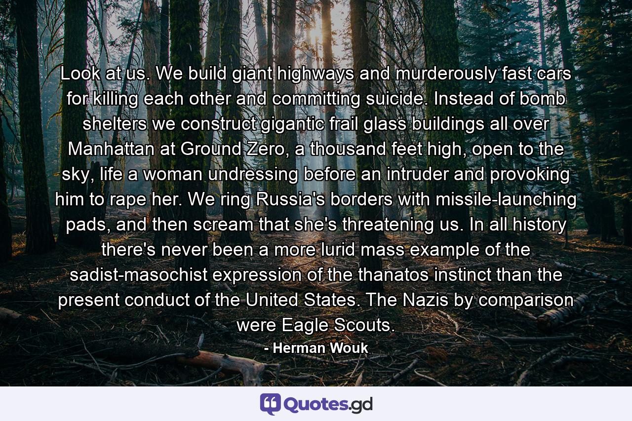 Look at us. We build giant highways and murderously fast cars for killing each other and committing suicide. Instead of bomb shelters we construct gigantic frail glass buildings all over Manhattan at Ground Zero, a thousand feet high, open to the sky, life a woman undressing before an intruder and provoking him to rape her. We ring Russia's borders with missile-launching pads, and then scream that she's threatening us. In all history there's never been a more lurid mass example of the sadist-masochist expression of the thanatos instinct than the present conduct of the United States. The Nazis by comparison were Eagle Scouts. - Quote by Herman Wouk