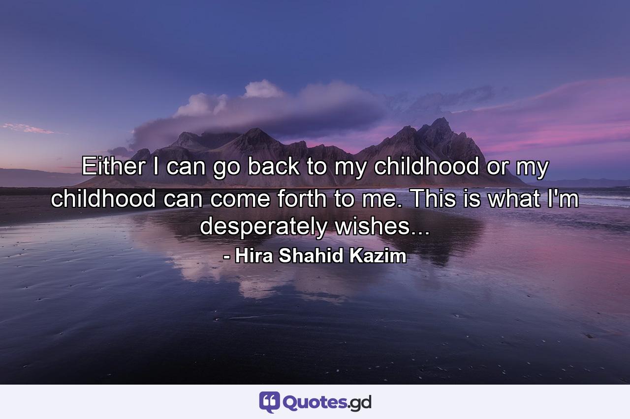 Either I can go back to my childhood or my childhood can come forth to me. This is what I'm desperately wishes... - Quote by Hira Shahid Kazim