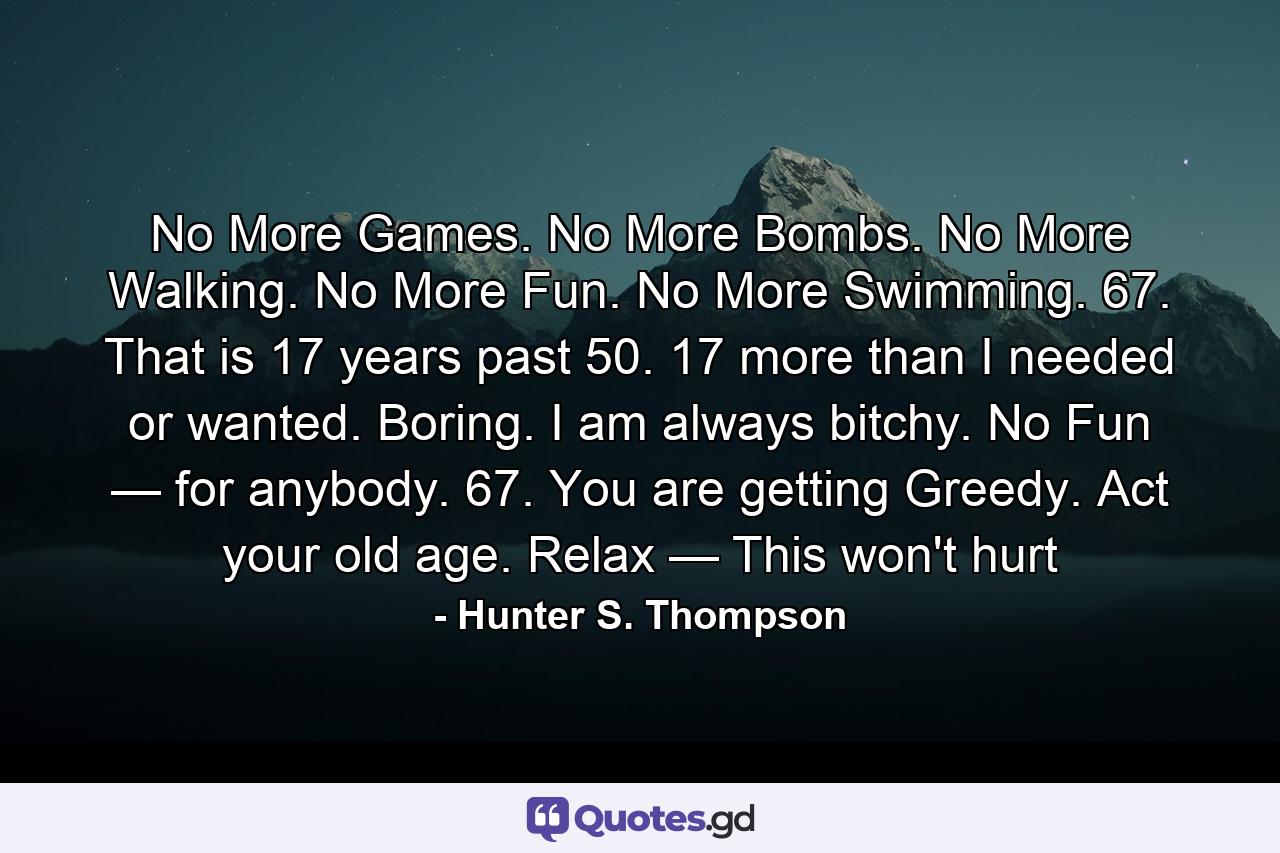 No More Games. No More Bombs. No More Walking. No More Fun. No More Swimming. 67. That is 17 years past 50. 17 more than I needed or wanted. Boring. I am always bitchy. No Fun — for anybody. 67. You are getting Greedy. Act your old age. Relax — This won't hurt - Quote by Hunter S. Thompson