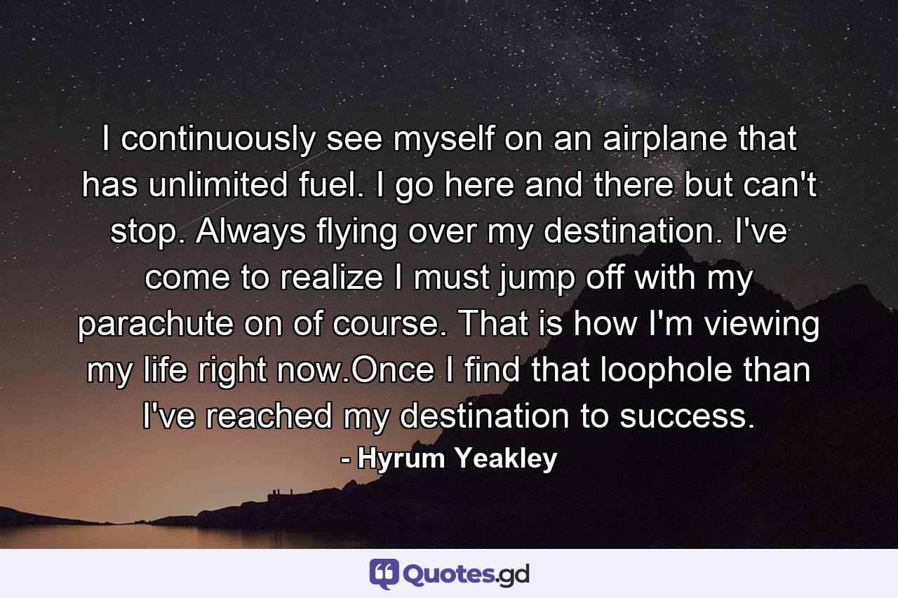 I continuously see myself on an airplane that has unlimited fuel. I go here and there but can't stop. Always flying over my destination. I've come to realize I must jump off with my parachute on of course. That is how I'm viewing my life right now.Once I find that loophole than I've reached my destination to success. - Quote by Hyrum Yeakley