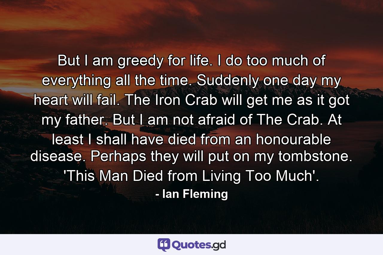 But I am greedy for life. I do too much of everything all the time. Suddenly one day my heart will fail. The Iron Crab will get me as it got my father. But I am not afraid of The Crab. At least I shall have died from an honourable disease. Perhaps they will put on my tombstone. 'This Man Died from Living Too Much'. - Quote by Ian Fleming