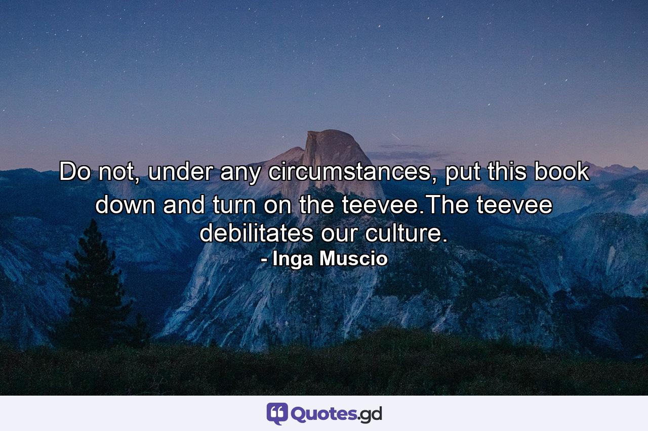 Do not, under any circumstances, put this book down and turn on the teevee.The teevee debilitates our culture. - Quote by Inga Muscio