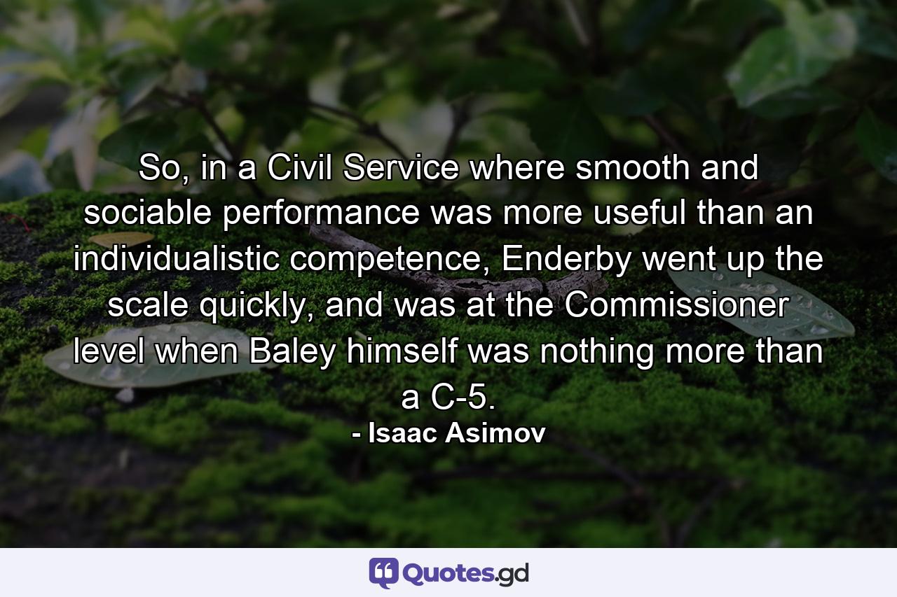 So, in a Civil Service where smooth and sociable performance was more useful than an individualistic competence, Enderby went up the scale quickly, and was at the Commissioner level when Baley himself was nothing more than a C-5. - Quote by Isaac Asimov