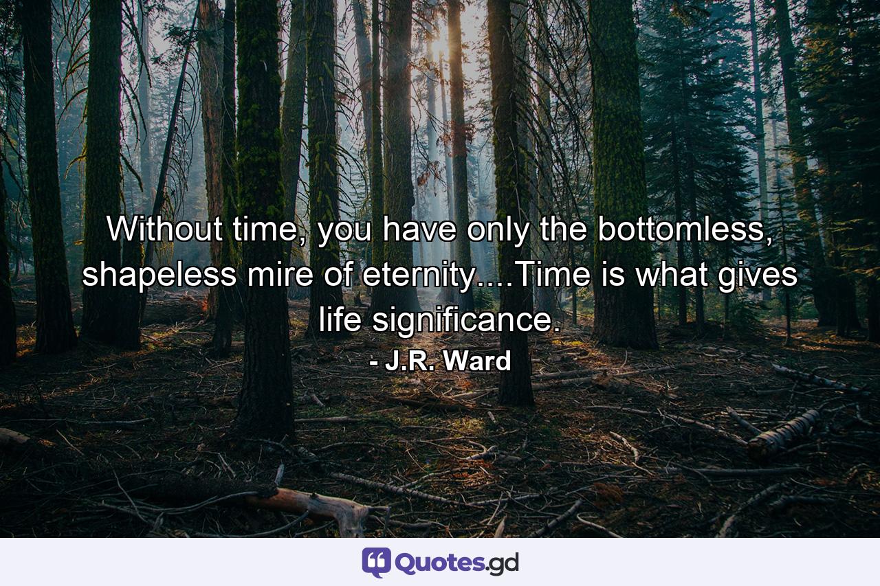 Without time, you have only the bottomless, shapeless mire of eternity....Time is what gives life significance. - Quote by J.R. Ward