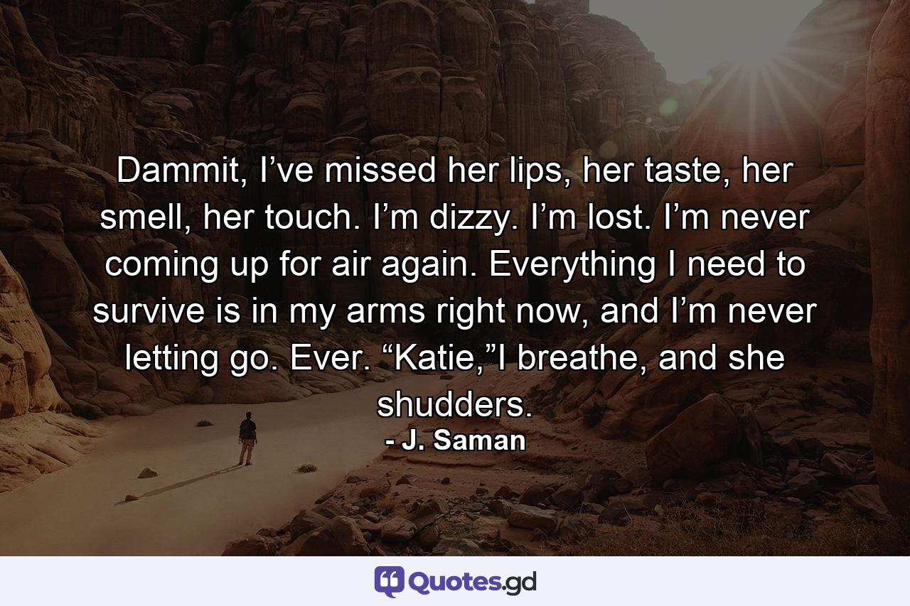 Dammit, I’ve missed her lips, her taste, her smell, her touch. I’m dizzy. I’m lost. I’m never coming up for air again. Everything I need to survive is in my arms right now, and I’m never letting go. Ever. “Katie,”I breathe, and she shudders. - Quote by J. Saman