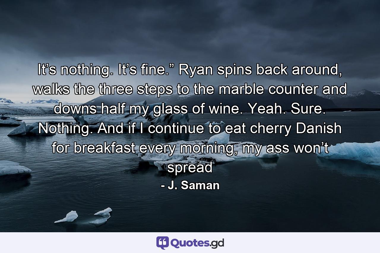 It’s nothing. It’s fine.” Ryan spins back around, walks the three steps to the marble counter and downs half my glass of wine. Yeah. Sure. Nothing. And if I continue to eat cherry Danish for breakfast every morning, my ass won’t spread - Quote by J. Saman