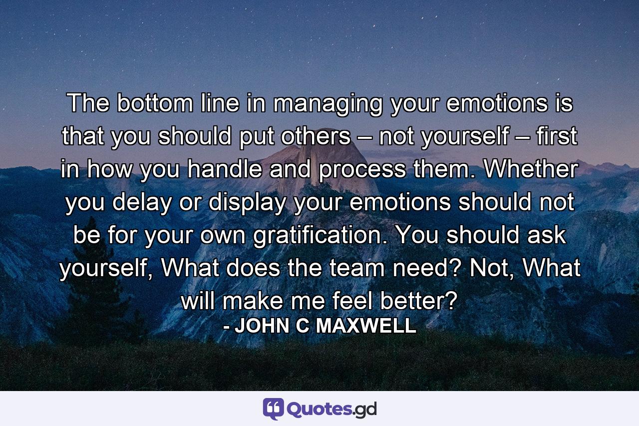 The bottom line in managing your emotions is that you should put others – not yourself – first in how you handle and process them. Whether you delay or display your emotions should not be for your own gratification. You should ask yourself, What does the team need? Not, What will make me feel better? - Quote by JOHN C MAXWELL