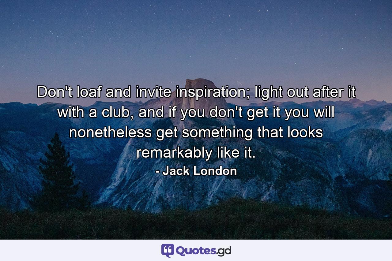 Don't loaf and invite inspiration; light out after it with a club, and if you don't get it you will nonetheless get something that looks remarkably like it. - Quote by Jack London