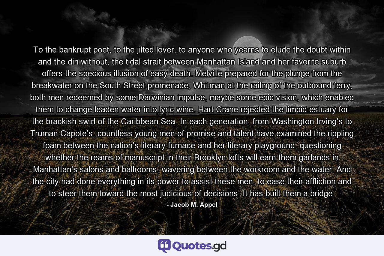 To the bankrupt poet, to the jilted lover, to anyone who yearns to elude the doubt within and the din without, the tidal strait between Manhattan Island and her favorite suburb offers the specious illusion of easy death. Melville prepared for the plunge from the breakwater on the South Street promenade, Whitman at the railing of the outbound ferry, both men redeemed by some Darwinian impulse, maybe some epic vision, which enabled them to change leaden water into lyric wine. Hart Crane rejected the limpid estuary for the brackish swirl of the Caribbean Sea. In each generation, from Washington Irving’s to Truman Capote’s, countless young men of promise and talent have examined the rippling foam between the nation’s literary furnace and her literary playground, questioning whether the reams of manuscript in their Brooklyn lofts will earn them garlands in Manhattan’s salons and ballrooms, wavering between the workroom and the water. And the city had done everything in its power to assist these men, to ease their affliction and to steer them toward the most judicious of decisions. It has built them a bridge. - Quote by Jacob M. Appel
