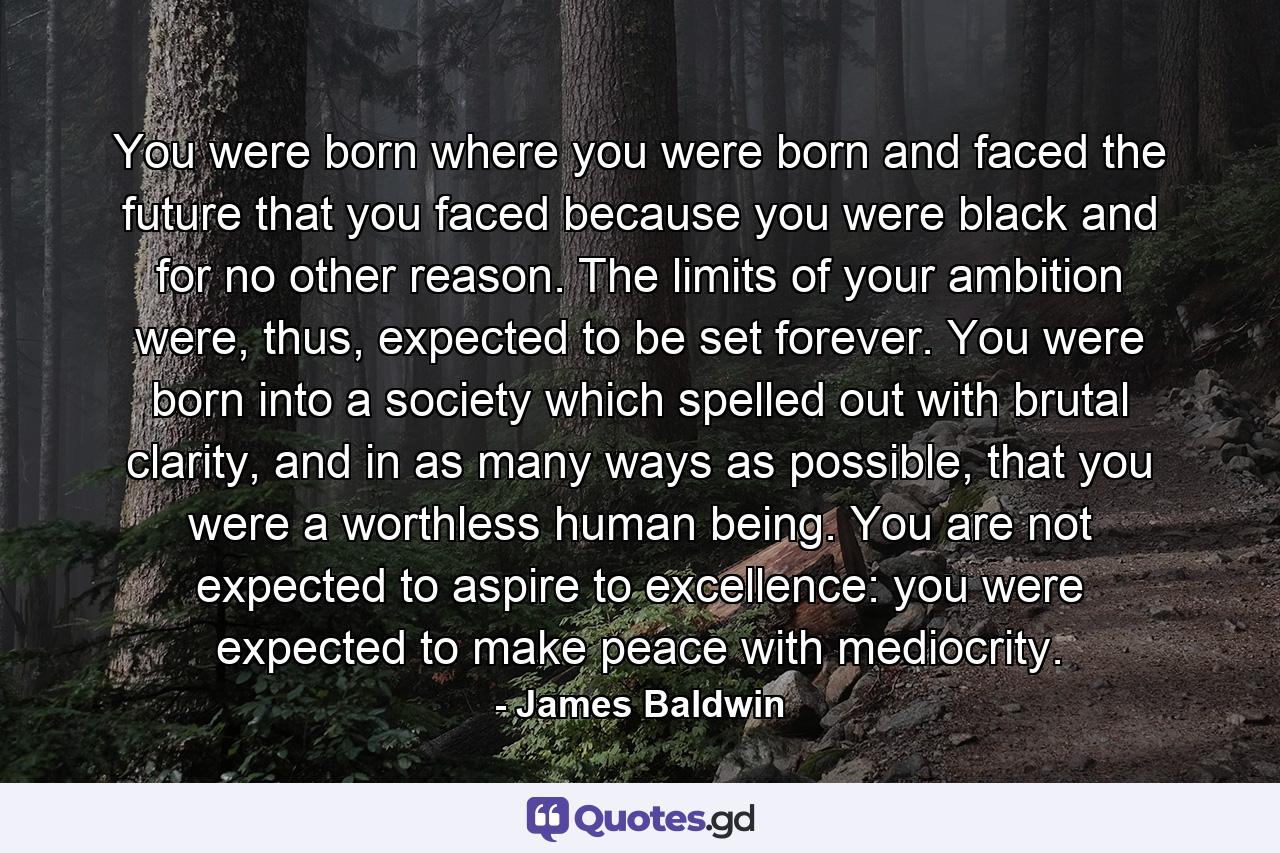 You were born where you were born and faced the future that you faced because you were black and for no other reason. The limits of your ambition were, thus, expected to be set forever. You were born into a society which spelled out with brutal clarity, and in as many ways as possible, that you were a worthless human being. You are not expected to aspire to excellence: you were expected to make peace with mediocrity. - Quote by James Baldwin