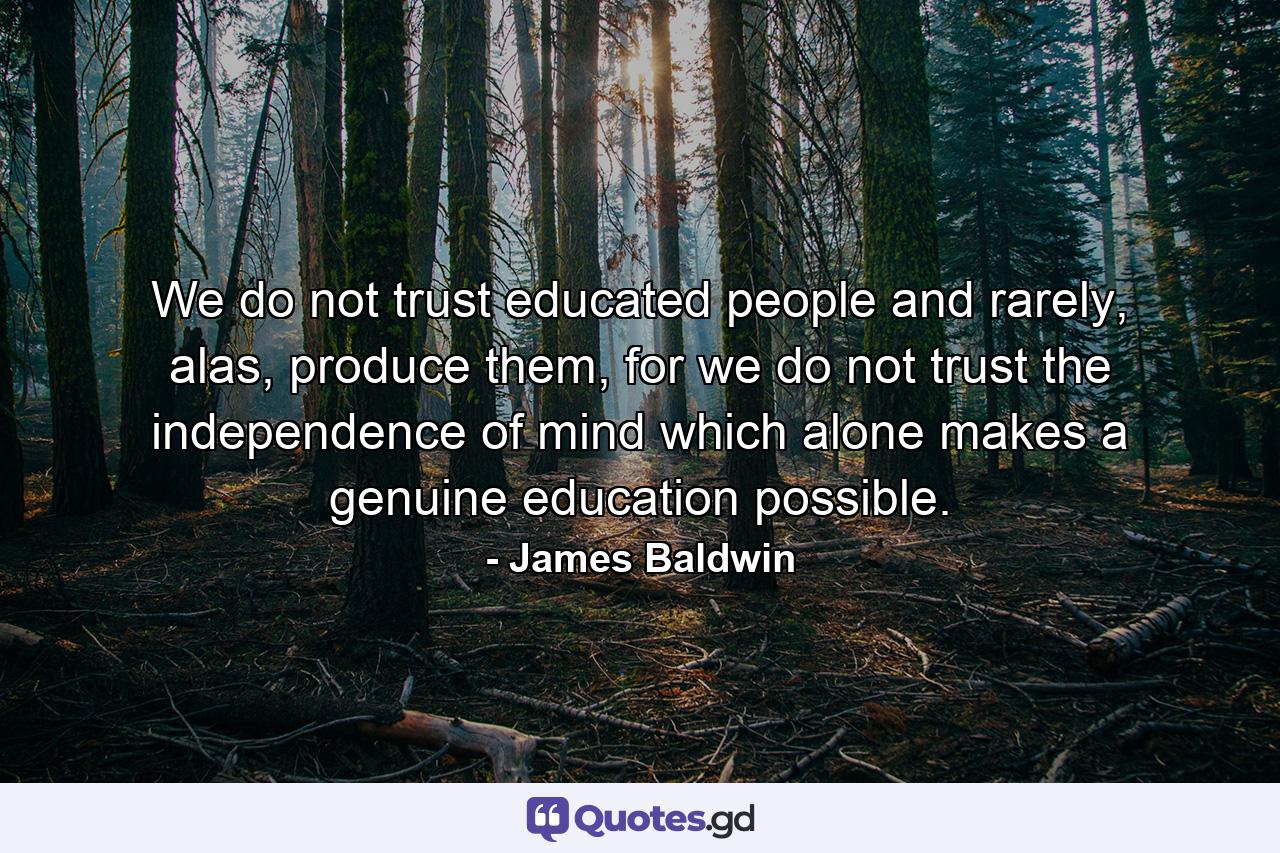 We do not trust educated people and rarely, alas, produce them, for we do not trust the independence of mind which alone makes a genuine education possible. - Quote by James Baldwin