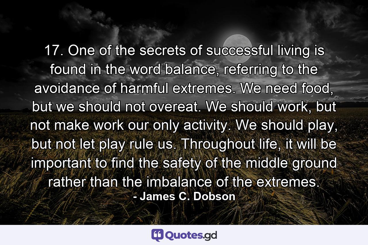 17. One of the secrets of successful living is found in the word balance, referring to the avoidance of harmful extremes. We need food, but we should not overeat. We should work, but not make work our only activity. We should play, but not let play rule us. Throughout life, it will be important to find the safety of the middle ground rather than the imbalance of the extremes. - Quote by James C. Dobson