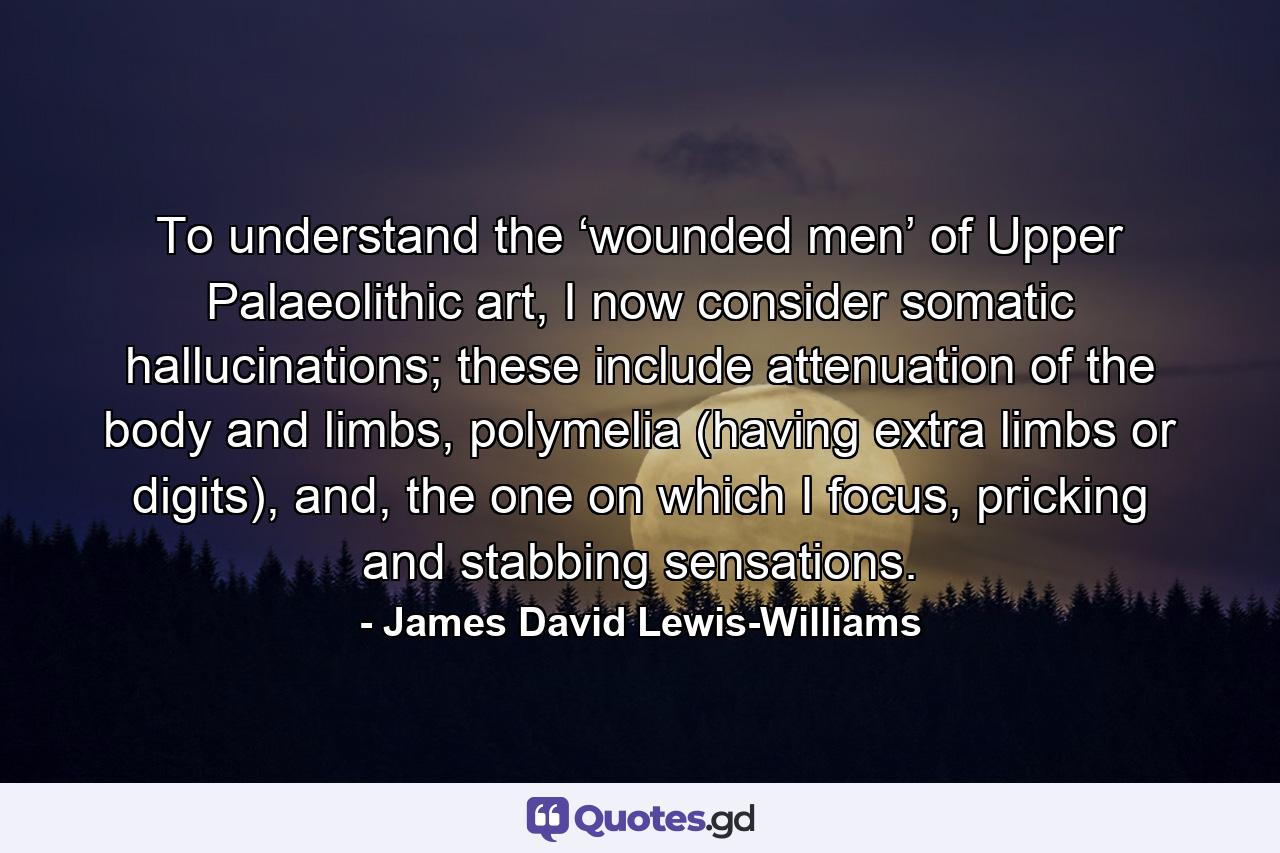 To understand the ‘wounded men’ of Upper Palaeolithic art, I now consider somatic hallucinations; these include attenuation of the body and limbs, polymelia (having extra limbs or digits), and, the one on which I focus, pricking and stabbing sensations. - Quote by James David Lewis-Williams