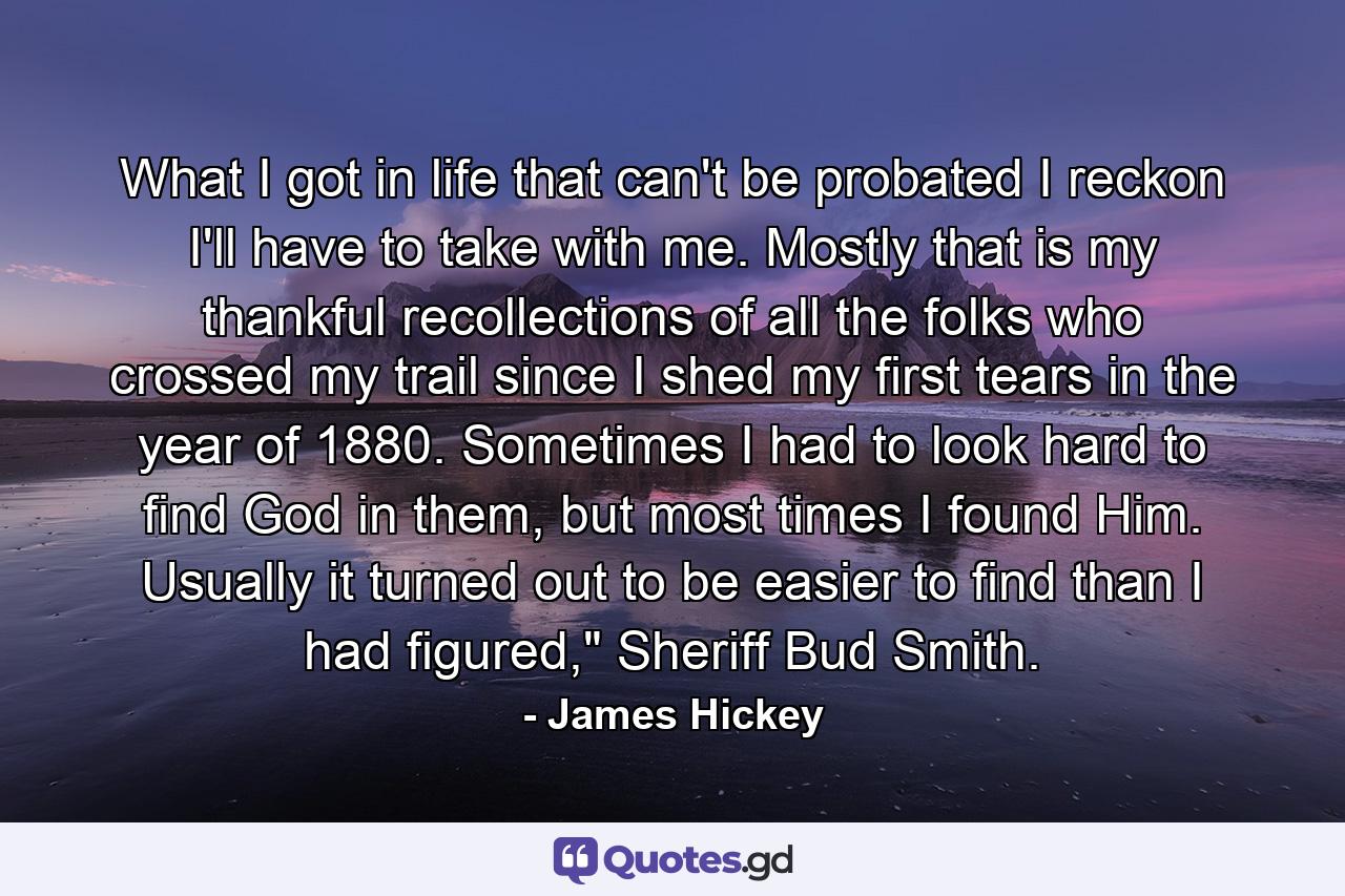 What I got in life that can't be probated I reckon I'll have to take with me. Mostly that is my thankful recollections of all the folks who crossed my trail since I shed my first tears in the year of 1880. Sometimes I had to look hard to find God in them, but most times I found Him. Usually it turned out to be easier to find than I had figured,